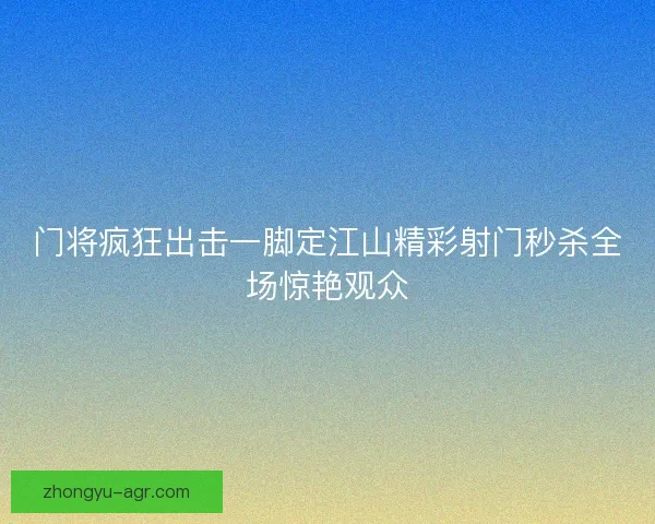 门将疯狂出击一脚定江山精彩射门秒杀全场惊艳观众