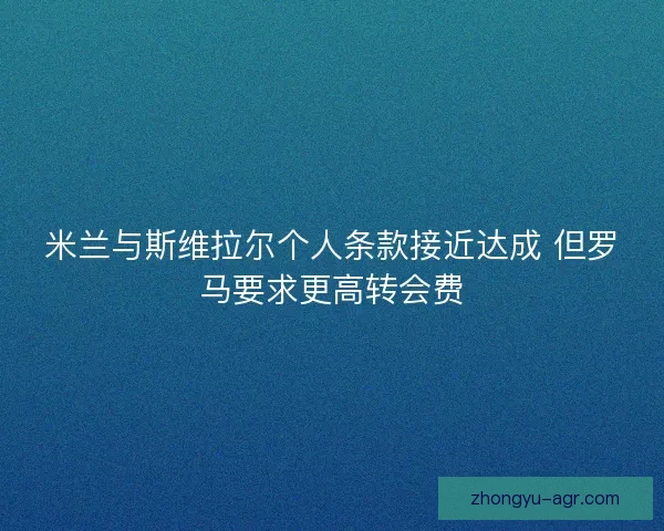 米兰与斯维拉尔个人条款接近达成 但罗马要求更高转会费