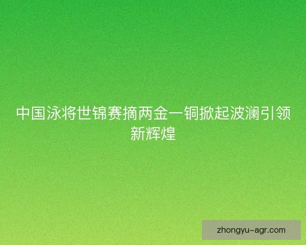 中国泳将世锦赛摘两金一铜掀起波澜引领新辉煌