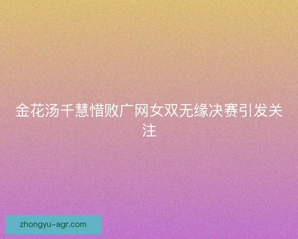 金花汤千慧惜败广网女双无缘决赛引发关注
