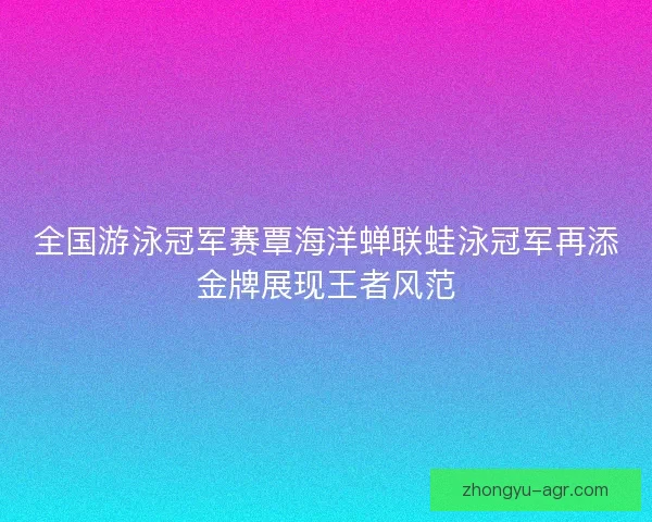 全国游泳冠军赛覃海洋蝉联蛙泳冠军再添金牌展现王者风范